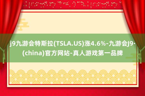 j9九游会特斯拉(TSLA.US)涨4.6%-九游会J9·(china)官方网站-真人游戏第一品牌