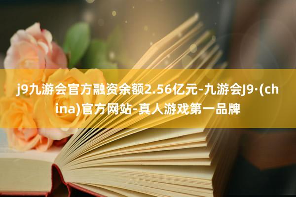 j9九游会官方融资余额2.56亿元-九游会J9·(china)官方网站-真人游戏第一品牌