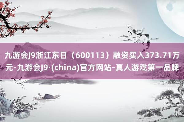 九游会J9浙江东日（600113）融资买入373.71万元-九游会J9·(china)官方网站-真人游戏第一品牌