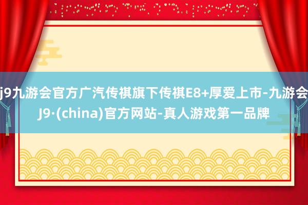 j9九游会官方广汽传祺旗下传祺E8+厚爱上市-九游会J9·(china)官方网站-真人游戏第一品牌