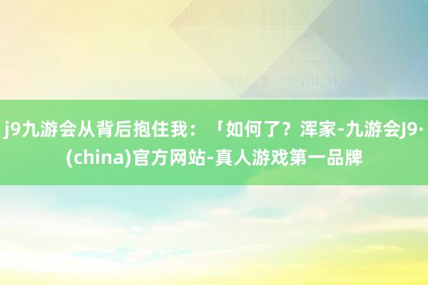 j9九游会从背后抱住我：「如何了？浑家-九游会J9·(china)官方网站-真人游戏第一品牌