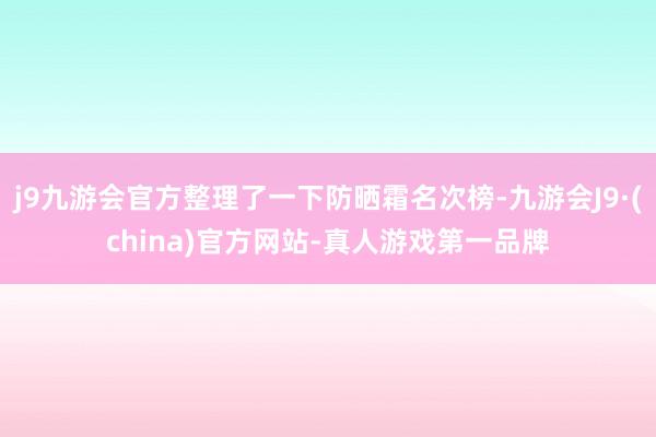 j9九游会官方整理了一下防晒霜名次榜-九游会J9·(china)官方网站-真人游戏第一品牌