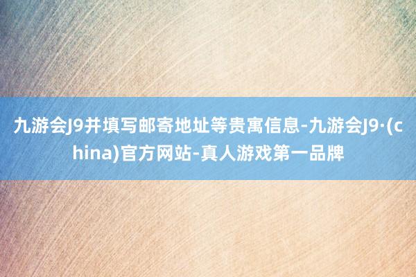 九游会J9并填写邮寄地址等贵寓信息-九游会J9·(china)官方网站-真人游戏第一品牌