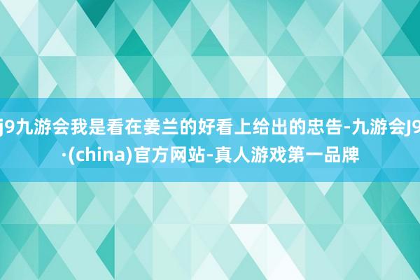 j9九游会我是看在姜兰的好看上给出的忠告-九游会J9·(china)官方网站-真人游戏第一品牌