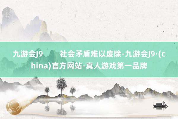 九游会J9        社会矛盾难以废除-九游会J9·(china)官方网站-真人游戏第一品牌