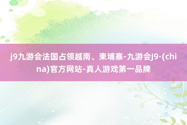 j9九游会法国占领越南、柬埔寨-九游会J9·(china)官方网站-真人游戏第一品牌