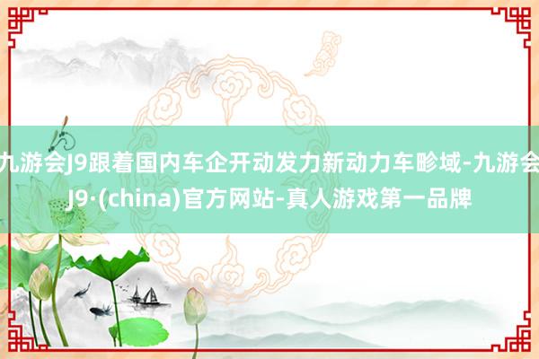 九游会J9跟着国内车企开动发力新动力车畛域-九游会J9·(china)官方网站-真人游戏第一品牌