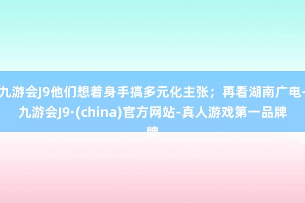 九游会J9他们想着身手搞多元化主张；再看湖南广电-九游会J9·(china)官方网站-真人游戏第一品牌