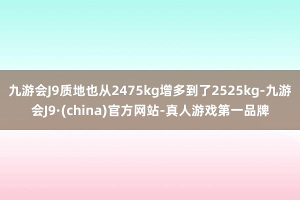 九游会J9质地也从2475kg增多到了2525kg-九游会J9·(china)官方网站-真人游戏第一品牌