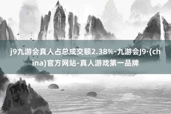 j9九游会真人占总成交额2.38%-九游会J9·(china)官方网站-真人游戏第一品牌