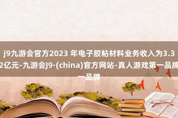 j9九游会官方2023 年电子胶粘材料业务收入为3.32亿元-九游会J9·(china)官方网站-真人游戏第一品牌