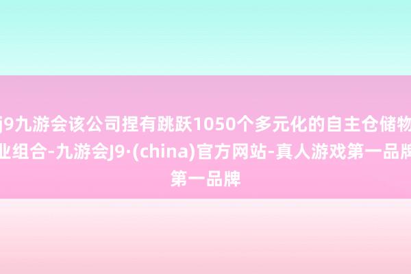 j9九游会该公司捏有跳跃1050个多元化的自主仓储物业组合-九游会J9·(china)官方网站-真人游戏第一品牌