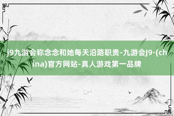 j9九游会称念念和她每天沿路职责-九游会J9·(china)官方网站-真人游戏第一品牌