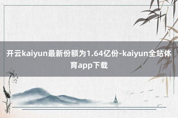 开云kaiyun最新份额为1.64亿份-kaiyun全站体育app下载