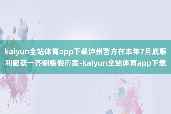 kaiyun全站体育app下载泸州警方在本年7月底顺利破获一齐制贩假币案-kaiyun全站体育app下载