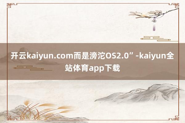 开云kaiyun.com而是滂沱OS2.0”-kaiyun全站体育app下载