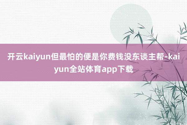 开云kaiyun但最怕的便是你费钱没东谈主帮-kaiyun全站体育app下载