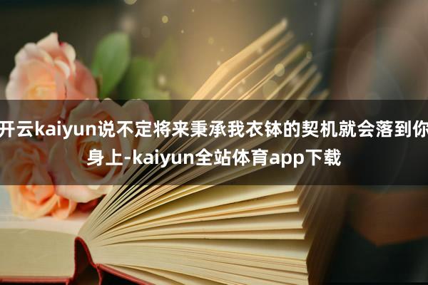 开云kaiyun说不定将来秉承我衣钵的契机就会落到你身上-kaiyun全站体育app下载