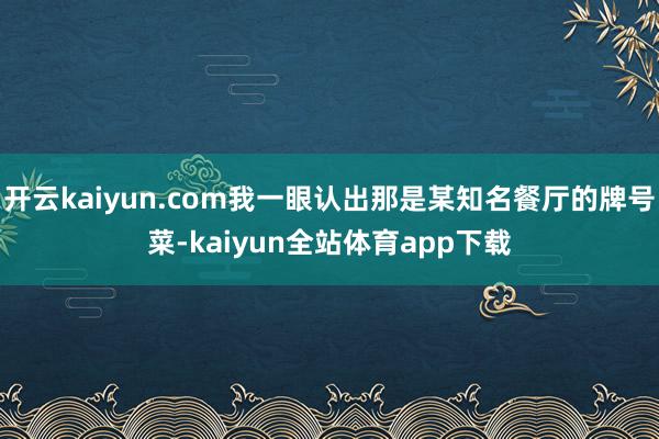 开云kaiyun.com我一眼认出那是某知名餐厅的牌号菜-kaiyun全站体育app下载