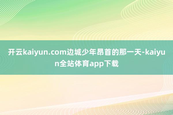 开云kaiyun.com边城少年昂首的那一天-kaiyun全站体育app下载