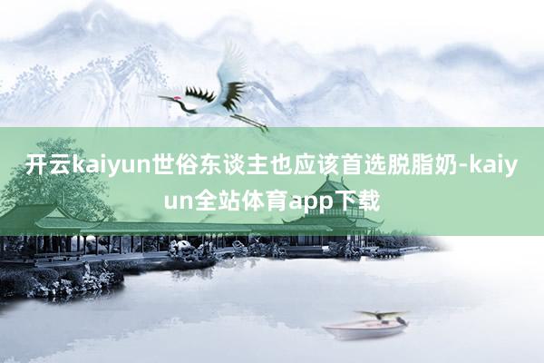 开云kaiyun世俗东谈主也应该首选脱脂奶-kaiyun全站体育app下载