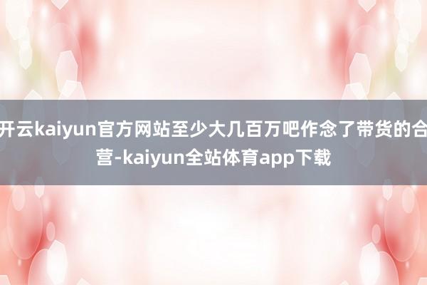 开云kaiyun官方网站至少大几百万吧作念了带货的合营-kaiyun全站体育app下载