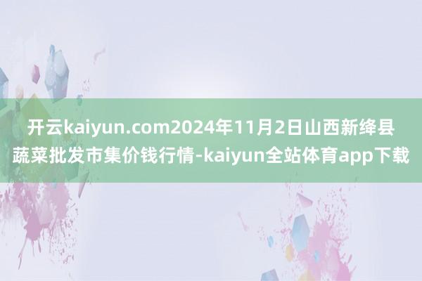 开云kaiyun.com2024年11月2日山西新绛县蔬菜批发市集价钱行情-kaiyun全站体育app下载