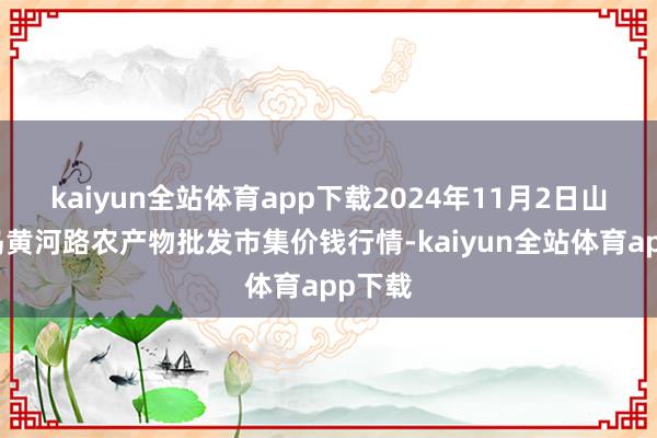 kaiyun全站体育app下载2024年11月2日山东青岛黄河路农产物批发市集价钱行情-kaiyun全站体育app下载