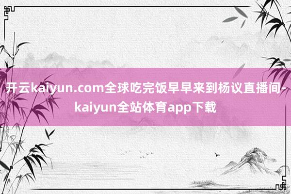 开云kaiyun.com全球吃完饭早早来到杨议直播间-kaiyun全站体育app下载