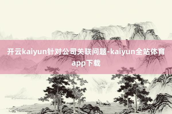 开云kaiyun　　针对公司关联问题-kaiyun全站体育app下载