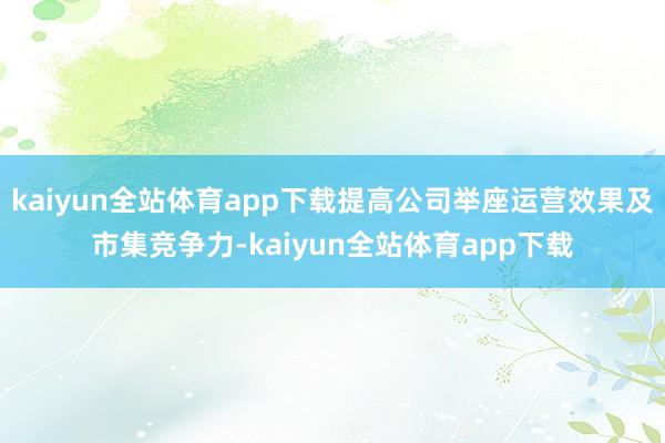 kaiyun全站体育app下载提高公司举座运营效果及市集竞争力-kaiyun全站体育app下载