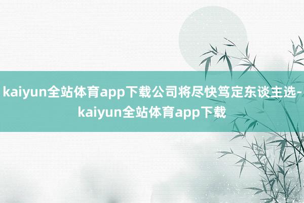 kaiyun全站体育app下载公司将尽快笃定东谈主选-kaiyun全站体育app下载