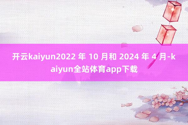 开云kaiyun2022 年 10 月和 2024 年 4 月-kaiyun全站体育app下载