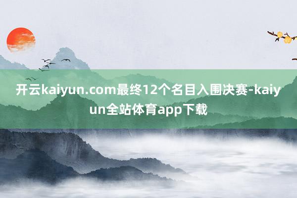 开云kaiyun.com最终12个名目入围决赛-kaiyun全站体育app下载