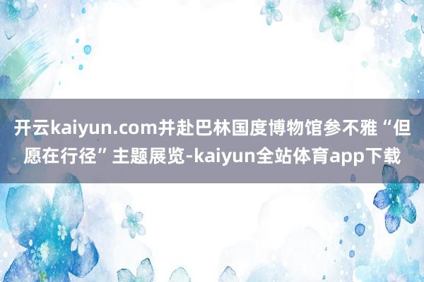 开云kaiyun.com并赴巴林国度博物馆参不雅“但愿在行径”主题展览-kaiyun全站体育app下载