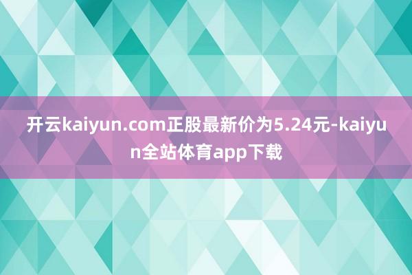 开云kaiyun.com正股最新价为5.24元-kaiyun全站体育app下载