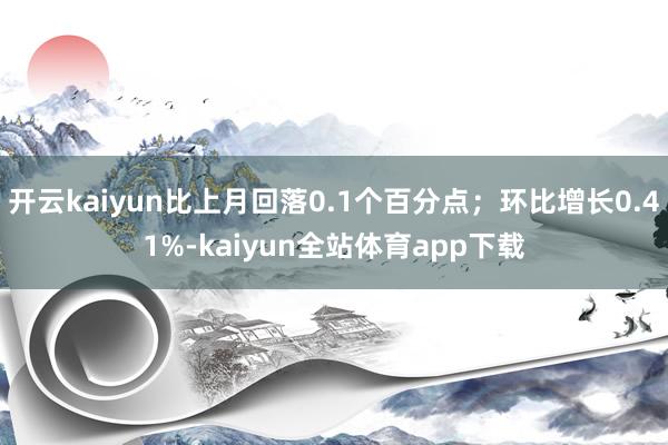 开云kaiyun比上月回落0.1个百分点；环比增长0.41%-kaiyun全站体育app下载