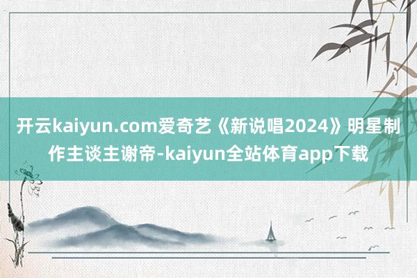 开云kaiyun.com爱奇艺《新说唱2024》明星制作主谈主谢帝-kaiyun全站体育app下载