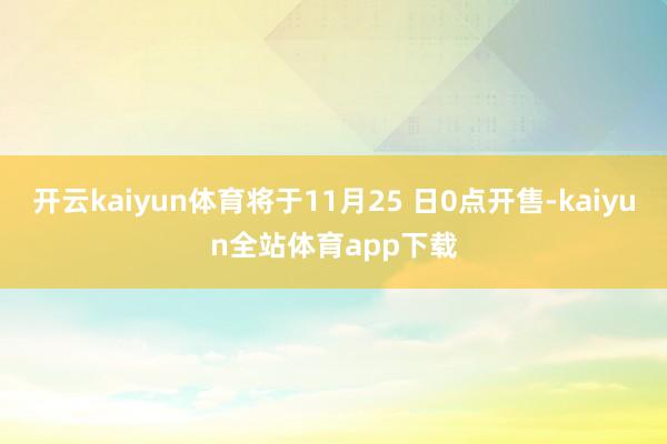 开云kaiyun体育将于11月25 日0点开售-kaiyun全站体育app下载