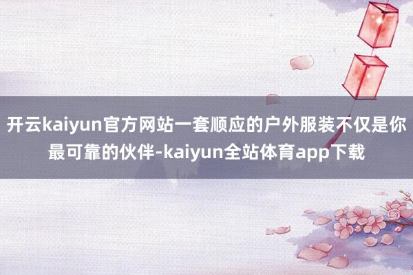 开云kaiyun官方网站一套顺应的户外服装不仅是你最可靠的伙伴-kaiyun全站体育app下载