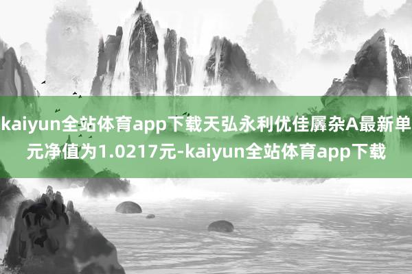 kaiyun全站体育app下载天弘永利优佳羼杂A最新单元净值为1.0217元-kaiyun全站体育app下载