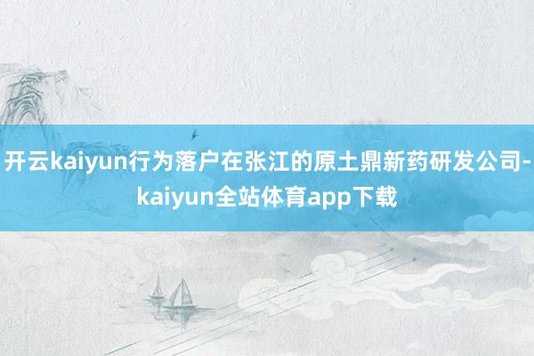 开云kaiyun行为落户在张江的原土鼎新药研发公司-kaiyun全站体育app下载