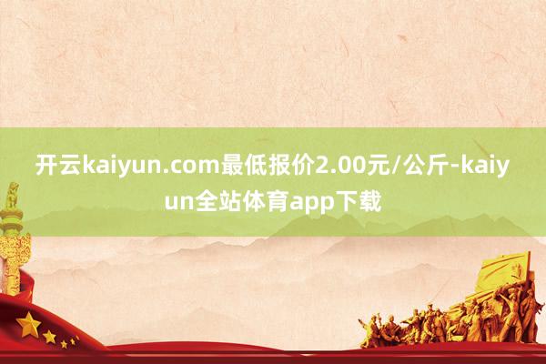 开云kaiyun.com最低报价2.00元/公斤-kaiyun全站体育app下载