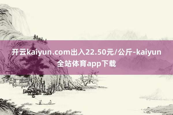 开云kaiyun.com出入22.50元/公斤-kaiyun全站体育app下载