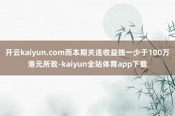 开云kaiyun.com而本期关连收益独一少于100万港元所致-kaiyun全站体育app下载