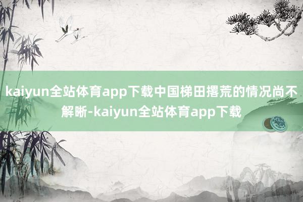 kaiyun全站体育app下载中国梯田撂荒的情况尚不解晰-kaiyun全站体育app下载