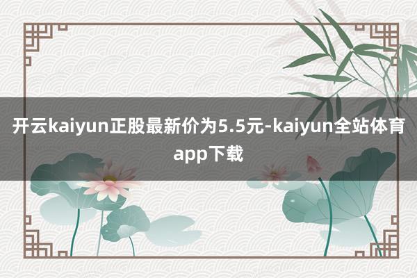 开云kaiyun正股最新价为5.5元-kaiyun全站体育app下载