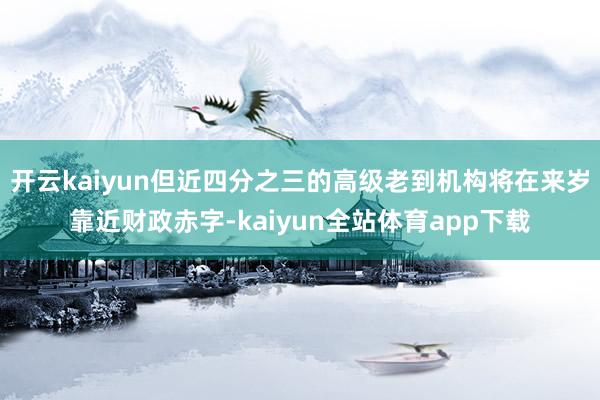 开云kaiyun但近四分之三的高级老到机构将在来岁靠近财政赤字-kaiyun全站体育app下载