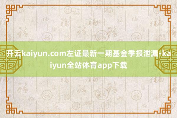 开云kaiyun.com左证最新一期基金季报泄漏-kaiyun全站体育app下载