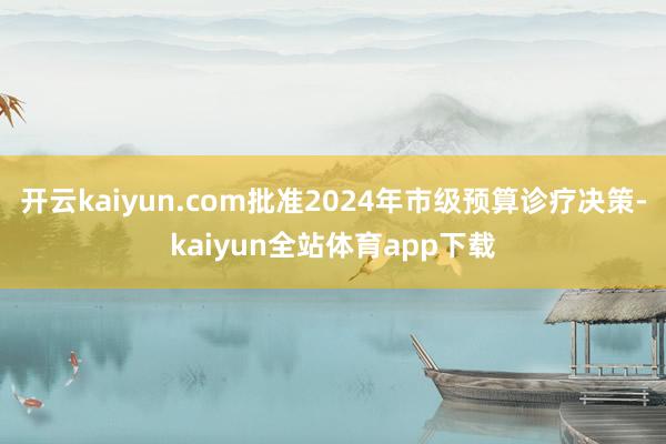 开云kaiyun.com批准2024年市级预算诊疗决策-kaiyun全站体育app下载